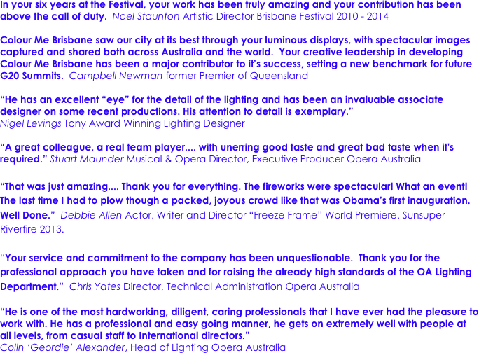 In your six years at the Festival, your work has been truly amazing and your contribution has been above the call of duty.  Noel Staunton Artistic Director Brisbane Festival 2010 - 2014

Colour Me Brisbane saw our city at its best through your luminous displays, with spectacular images captured and shared both across Australia and the world.  Your creative leadership in developing Colour Me Brisbane has been a major contributor to it’s success, setting a new benchmark for future G20 Summits.  Campbell Newman former Premier of Queensland 

“He has an excellent “eye” for the detail of the lighting and has been an invaluable associate designer on some recent productions. His attention to detail is exemplary.” 
Nigel Levings Tony Award Winning Lighting Designer

“A great colleague, a real team player.... with unerring good taste and great bad taste when it's required.” Stuart Maunder Musical & Opera Director, Executive Producer Opera Australia

“That was just amazing.... Thank you for everything. The fireworks were spectacular! What an event! The last time I had to plow though a packed, joyous crowd like that was Obama’s first inauguration. Well Done.”  Debbie Allen Actor, Writer and Director “Freeze Frame” World Premiere. Sunsuper Riverfire 2013.

“Your service and commitment to the company has been unquestionable.  Thank you for the professional approach you have taken and for raising the already high standards of the OA Lighting Department.”  Chris Yates Director, Technical Administration Opera Australia

“He is one of the most hardworking, diligent, caring professionals that I have ever had the pleasure to work with. He has a professional and easy going manner, he gets on extremely well with people at all levels, from casual staff to International directors.” 
Colin ‘Geordie’ Alexander, Head of Lighting Opera Australia